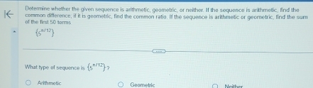 Determine whether the given sequence is arithmetic, geometric, or neither. If the sequence is arithmetic, find the
of the first 50 terms common difference, if it is geometric, find the common ratio. If the sequence is arithmetic or geometric, find the sum
 s^(n/12)
What type of sequence is  5^(n/12) ?
Arithmetic Gaometric Neither