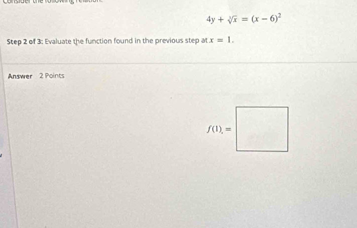 Consider the
4y+sqrt[3](x)=(x-6)^2
Step 2 of 3: Evaluate the function found in the previous step at x=1. 
Answer 2 Points
f(1)=□