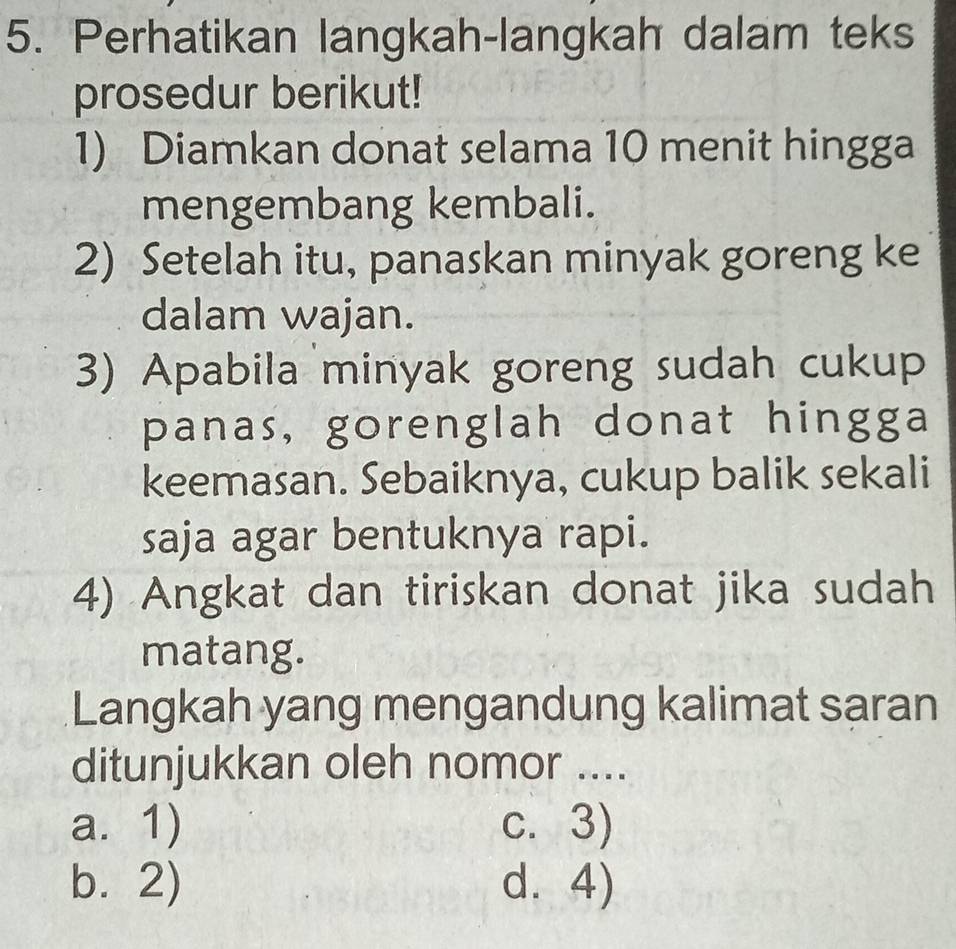 Perhatikan langkah-langkah dalam teks
prosedur berikut!
1) Diamkan donat selama 10 menit hingga
mengembang kembali.
2) Setelah itu, panaskan minyak goreng ke
dalam wajan.
3) Apabila minyak goreng sudah cukup
panas, gorenglah donat hingga
keemasan. Sebaiknya, cukup balik sekali
saja agar bentuknya rapi.
4) Angkat dan tiriskan donat jika sudah
matang.
Langkah yang mengandung kalimat saran
ditunjukkan oleh nomor ....
a. 1) c. 3)
b. 2) d. 4)