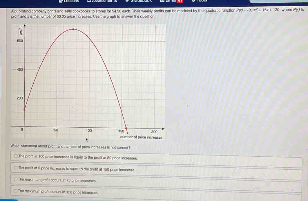 lessons L Assessments
A publishing company prints and sells cookbooks to stores for $4.50 each. Their weekly profits can be modeled by the quadratic function P(x)=-0.1x^2+15x+120 , where P(x) is
profit and x is the number of $0.05 price increases. Use the graph to answer the question.
Which statement about profit and number of price increases is not correct?
The profit at 100 price increases is equal to the profit at 50 price increases.
The profit at 0 price increases is equal to the profit at 150 price increases.
The maximum profit occurs at 75 price increases.
The maximum profit occurs at 158 price increases