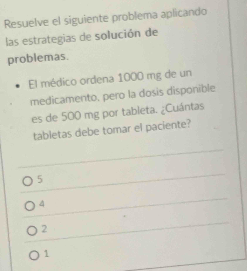 Resuelve el siguiente problema aplicando
las estrategias de solución de
problemas.
El médico ordena 1000 mg de un
medicamento, pero la dosis disponible
es de 500 mg por tableta. ¿Cuántas
tabletas debe tomar el paciente?
5
4
2
1