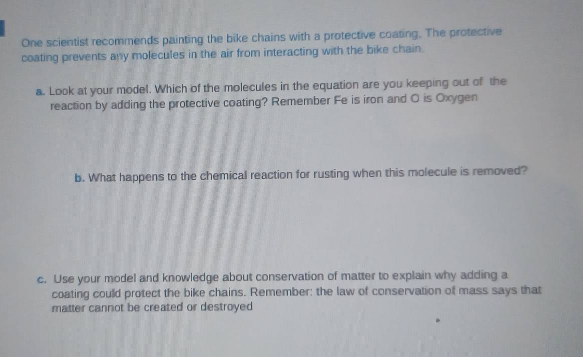 One scientist recommends painting the bike chains with a protective coating. The protective 
coating prevents any molecules in the air from interacting with the bike chain. 
a. Look at your model. Which of the molecules in the equation are you keeping out of the 
reaction by adding the protective coating? Remember Fe is iron and O is Oxygen 
b. What happens to the chemical reaction for rusting when this molecule is removed? 
c. Use your model and knowledge about conservation of matter to explain why adding a 
coating could protect the bike chains. Remember: the law of conservation of mass says that 
matter cannot be created or destroyed