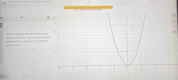 eca Cnoen Exploring Quadratic Transformations 
< 25 of 27 Next 》 
Youe work was list saved 39 minutes ago Retrying. 
+
y=x^2
Write the equation that will shift the parent 
A 
function to the left 2 units, up 5 units, stretch 
the parabola by a factor of 3, and reflect it 
over the x-axis. 
desmos