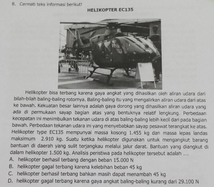 Cermati teks informasi berikut!
HELIKOPTER EC135
Helikopter bisa terbang karena gaya angkat yang dihasilkan oleh aliran udara dari
bilah-bilah baling-baling rotornya. Baling-baling itu yang mengalirkan aliran udara dari atas
ke bawah. Kekuatan besar lainnya adalah gaya dorong yang dihasilkan aliran udara yang
ada di permukaan sayap bagian atas yang bentuknya relatif lengkung. Perbedaan
kecepatan ini menimbulkan tekanan udara di atas baling-baling lebih kecil dari pada bagian
bawah. Perbedaan tekanan udara ini yang menyebabkan sayap pesawat terangkat ke atas.
Helikopter type EC135 mempunyai massa kosong 1.455 kg dan massa lepas landas
maksimum 2.910 kg. Suatu ketika helikopter digunakan untuk mengangkut barang
bantuan di daerah yang sulit terjangkau melalui jalur darat. Bantuan yang diangkut di
dalam helikopter 1.500 kg. Analisis peristiwa pada helikopter tersebut adalah ....
A. helikopter berhasil terbang dengan beban 15.000 N
B. helikopter gagal terbang karena kelebihan beban 45 kg
C. helikopter berhasil terbang bahkan masih dapat menambah 45 kg
D. helikopter gagal terbang karena gaya angkat baling-baling kurang dari 29.100 N