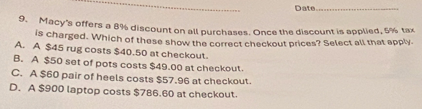 Date_
9. Macy's offers a 8% discount on all purchases. Once the discount is applied, 5% tax
is charged. Which of these show the correct checkout prices? Select all that apply.
A. A $45 rug costs $40.50 at checkout.
B. A $50 set of pots costs $49.00 at checkout.
C. A $60 pair of heels costs $57.96 at checkout.
D. A $900 laptop costs $786.60 at checkout.