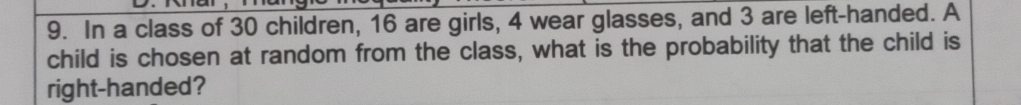 In a class of 30 children, 16 are girls, 4 wear glasses, and 3 are left-handed. A 
child is chosen at random from the class, what is the probability that the child is 
right-handed?