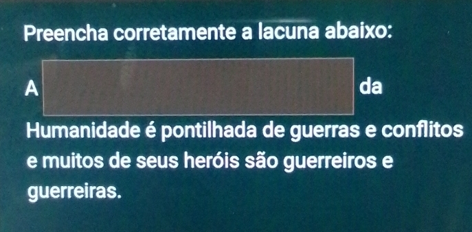 Preencha corretamente a lacuna abaixo: 
A 
da 
Humanidade é pontilhada de guerras e conflitos 
e muitos de seus heróis são guerreiros e 
guerreiras.