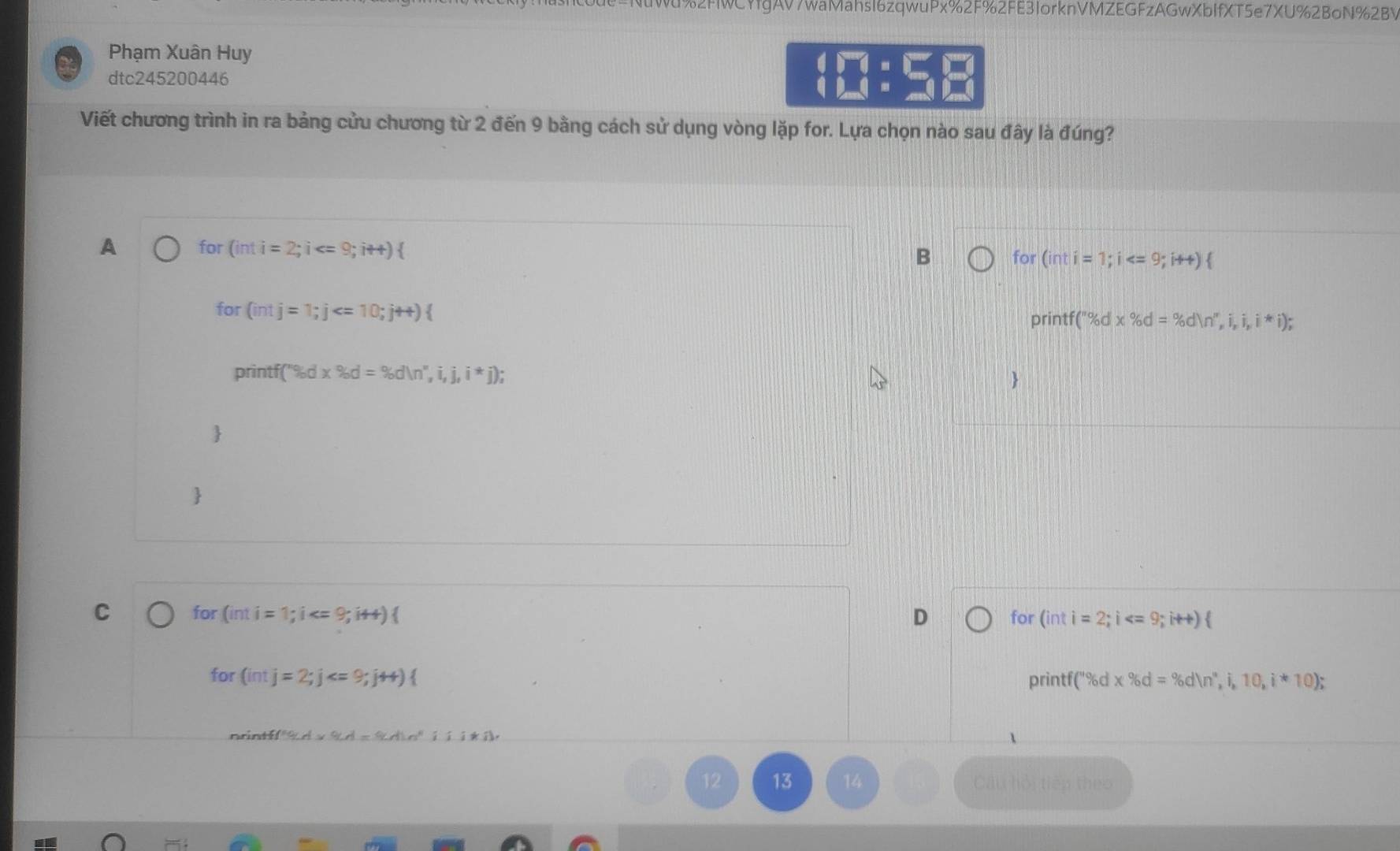 WCYfgAV7waMahsl6zqwuPx%2F%2FE3lorknVMZEGFzAGwXbIfXT5e7XU%2BoN%2BV
Phạm Xuân Huy
dtc245200446
beginarrayr 4encloselongdiv 7=□  (□ )=_ endarray
Viết chương trình in ra bảng cửu chương từ 2 đến 9 bằng cách sử dụng vòng lặp for. Lựa chọn nào sau đây là đúng?
A for (inti=2; i  for (inti=1; i
B
for (intj=1;j
printf(''% dx% d=% dln '',i,i,i,i*i); 
printf f(''% d* % d=% dln '',i,j,i*j); 


C for (inti=1;i  D for (int i=2;i
for (intj=2; j  printf( (''% d* % d=% dln '_6,i,10,i*10); 
ni 
13 Câu hội tiên theo