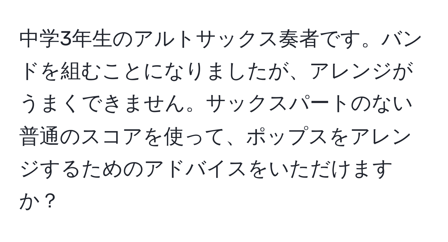 中学3年生のアルトサックス奏者です。バンドを組むことになりましたが、アレンジがうまくできません。サックスパートのない普通のスコアを使って、ポップスをアレンジするためのアドバイスをいただけますか？