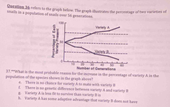 refers to the graph below. The graph illustrates the percentage of two varieties of
snails in a population of snails over 56 generations.
100
Variety A
50
Variety B
10 20 30 40 50 60
Number of Generations
37.**What is the most probable reason for the increase in the percentage of variety A in the
population of the species shown in the graph above?
e. There is no chance for variety A to mate with variety B
f. There is no genetic difference between variety A and variety B
g. Variety A is less fit to survive than variety B is
h. Variety A has some adaptive advantage that variety B does not have