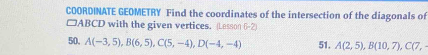 COORDINATE GEOMETRY Find the coordinates of the intersection of the diagonals of
□ ABCD with the given vertices. (Lesson 6-2) 
50. A(-3,5), B(6,5), C(5,-4), D(-4,-4) 51. A(2,5), B(10,7), C(7,-