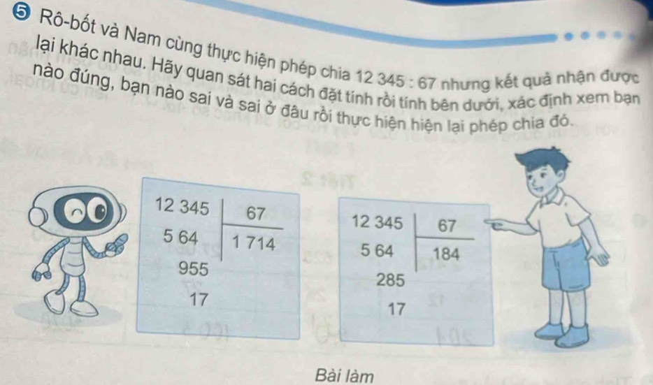 ⑤ Rô-bốt và Nam cùng thực hiện phép chia 12345:67 nhưng kết quả nhận được
lại khác nhau. Hãy quan sát hai cách đặt tín
nào đúng, bạn nào sai và sai ở đâu rồi thực hiện hiện lại phép chia đó
dên dưới, xác định xem bạn
beginarrayr 12345 564 64endarray  955/17 endarray  beginarrayr 12345 564 285 17endarray |beginarrayr 67 184 endarray
Bài làm