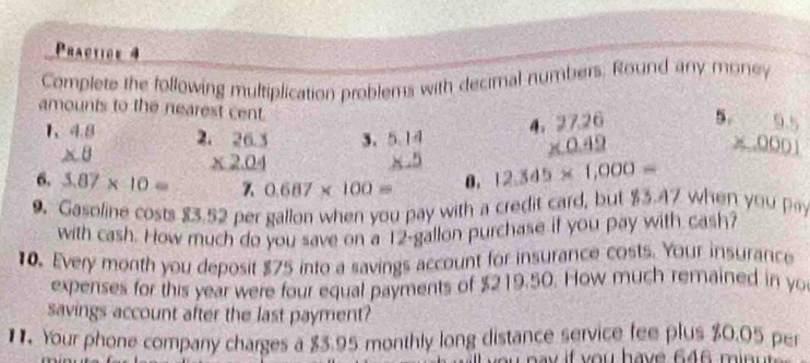 Practice 4 
Complete the following multiplication problems with decimal numbers. Round any money 
amounts to the nearest cent. 4 beginarrayr 27.26 * 0.42 hline endarray
5 beginarrayr 9.5 * 0001 hline endarray
1、 4.8 2 
3.
∠ 8
6. 3.87* 10= beginarrayr 26.3 * 2.04 hline  8.8endarray 0.687* 100= θ . 12.345* 1,000=
9. Gasoline costs 83.52 per gallon when you pay with a credit card, but $3.47 when you 
with cash. How much do you save on a 12-gallon purchase if you pay with cash? 
10. Every month you deposit $75 into a savings account for insurance costs. Your insurance 
expenses for this year were four equal payments of $219.50. How much remained in yo 
savings account after the last payment? 
1. Your phone company charges a $3.95 monthly long distance service fee plus $0.05 per