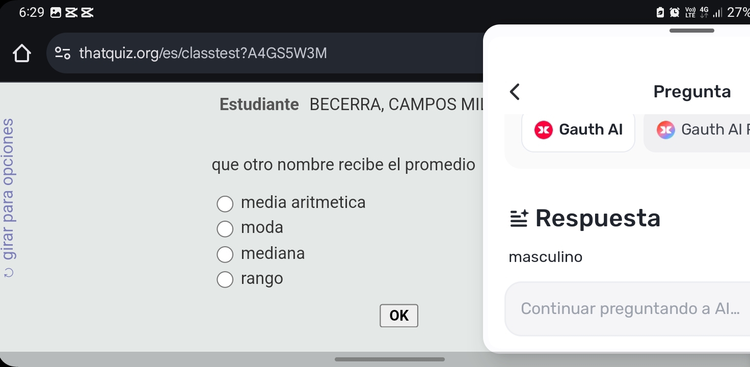 6:29 27º 
thatquiz.org/es/classtest?A4GS5W3M 
Pregunta 
Estudiante BECERRA, CAMPOS MII 
9 
Gauth Al Gauth Al I 
que otro nombre recibe el promedio 
media aritmetica 
moda 
Respuesta 
mediana masculino 
rango 
OK 
Continuar preguntando a Al...