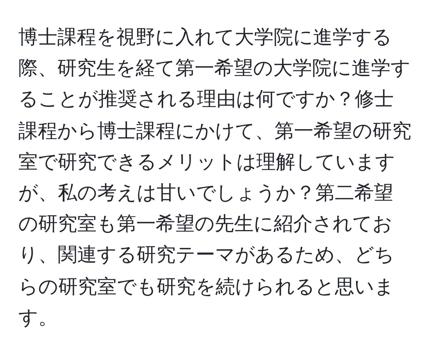 博士課程を視野に入れて大学院に進学する際、研究生を経て第一希望の大学院に進学することが推奨される理由は何ですか？修士課程から博士課程にかけて、第一希望の研究室で研究できるメリットは理解していますが、私の考えは甘いでしょうか？第二希望の研究室も第一希望の先生に紹介されており、関連する研究テーマがあるため、どちらの研究室でも研究を続けられると思います。