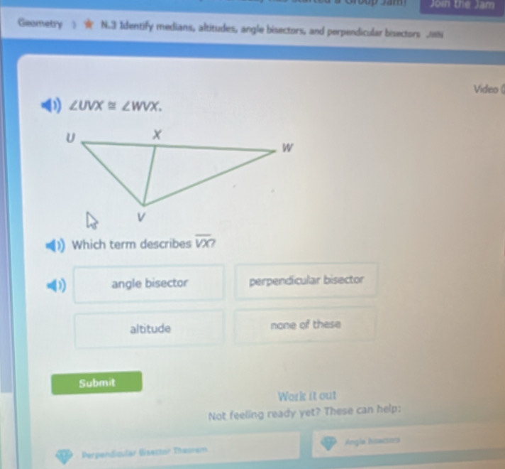 Join the Jam
Geametry N.3 Identify medians, altitudes, angle bisectors, and perpendicular bisectors JN
Video (
D) ∠ UVX≌ ∠ WVX. 
Which term describes overline VX
D) angle bisector perpendicular bisector
altitude none of these
Submit
Work it out
Not feeling ready yet? These can help:
Perpandicular Bisettor Theoam Angla hissacsors