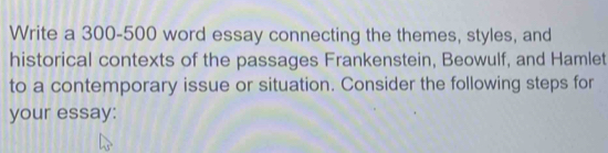 Write a 300-500 word essay connecting the themes, styles, and 
historical contexts of the passages Frankenstein, Beowulf, and Hamlet 
to a contemporary issue or situation. Consider the following steps for 
your essay: