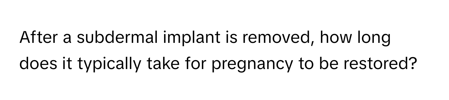 After a subdermal implant is removed, how long does it typically take for pregnancy to be restored?