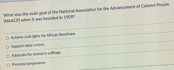 What was the main goal of the National Association for the Advancement of Colored People
(NAACP) when it was founded in 1909?
Achieve civil rights for African Americans
Support labor unions
Advocate for women's suffrage
Promote temperance