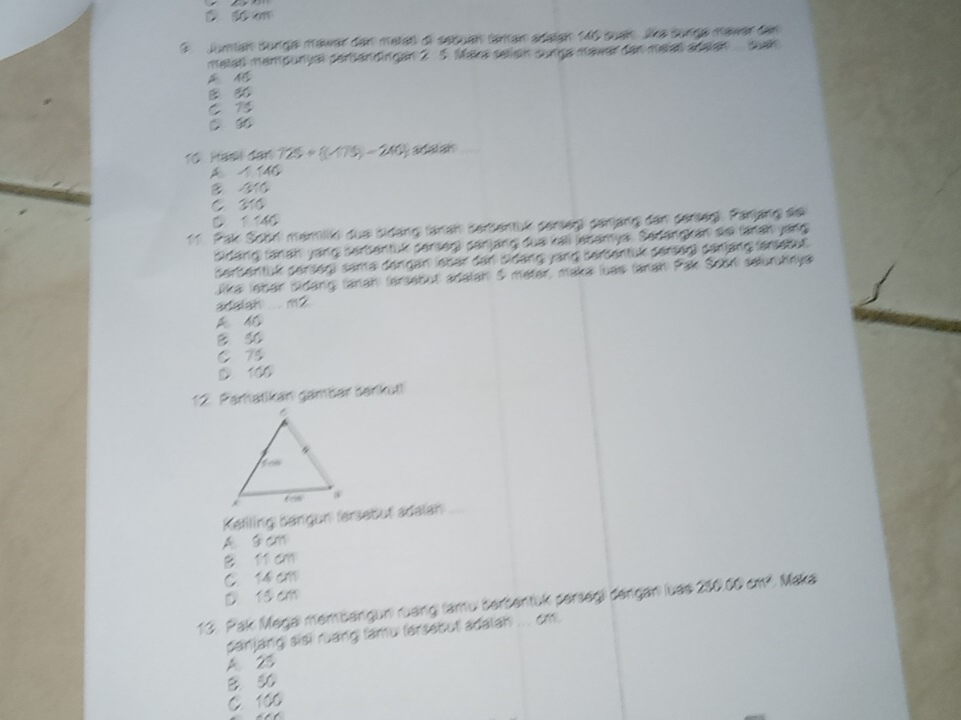 1, m T
9. juman surga mawar den metat di sebuan tanan adalan 140 suan lke sorga mawer den
malat mampunyal perbandingan 2 5. Maka seliain sunga mawer den melal adalan uah
C
C 9
Tổ Haël dan 125+(175)=240) adalar
A /146
B /310
C 310
D 1146
11. Pal Soör marilkt due bidäng tänen Berbentül gerseig genjäng den dersegl. Panjäng sie
Sidang fanah yang serbentük serseg) sanjang dua tall lebamya. Sedangken aei fran yang
derbentük serseg) same dergan leber der eidäng vang serbentük derseg) dänjäng (enlebüt
Jika lebar Bidang (anah (arsebut adalah 5 meter, maka luas (anah Pak Soon selurchnya
adalah ... m 2

B so
C 75
D. 100
12. Paratikan gambär berikut!
Reliling bängun fersebut adaian
A. s cm
B l1 cm
C. 14 cm
D 13 cm
13. Pak Megaı membargun) ruang) (amu bersentük persegi dergan luae 230.00 cm². Maka
panjang sisi ruang lamu fersebut adalah ... cm.
A 25
B 50
C. 100