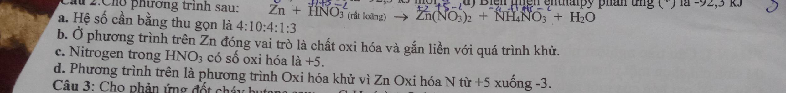 1 2:Cho phương trình sau: Zn+HNO_3^(2 5-2 Biện µgn ệnthalpy phân tng ( ) là -72,31
-1,u)
(rất loãng) Zn(NO_3))_2+NH_4NO_3+H_2O
a. Hệ số cần bằng thu gọn là 4:10:4:1:3
b. Ở phương trình trên Zn đóng vai trò là chất oxi hóa và gắn liền với quá trình khử.
c. Nitrogen trong HNO_3 có số oxi hóa 1a+5.
d. Phương trình trên là phương trình Oxi hóa khử vì Zn Oxi hóa N từ +5 xuống -3.
Câu 3: Cho phản ứng đố t ch á n h