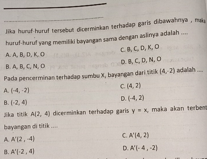 Jika huruf-huruf tersebut dicerminkan terhadap garis dibawahnya , mak₈
huruf-huruf yang memiliki bayangan sama dengan aslinya adalah ....
C. B, C, D, K, O
A. A, B, D, K, O
D. B, C, D, N, O
B. A, B, C, N, O
Pada pencerminan terhadap sumbu X, bayangan dari titik (4,-2) adalah ....
C. (4,2)
A. (-4,-2)
B. (-2,4)
D. (-4,2)
Jika titik A(2,4) dicerminkan terhadap garis y=x , maka akan terbent
bayangan di titik ....
A. A'(2,-4)
C. A'(4,2)
B. A'(-2,4)
D. A'(-4,-2)