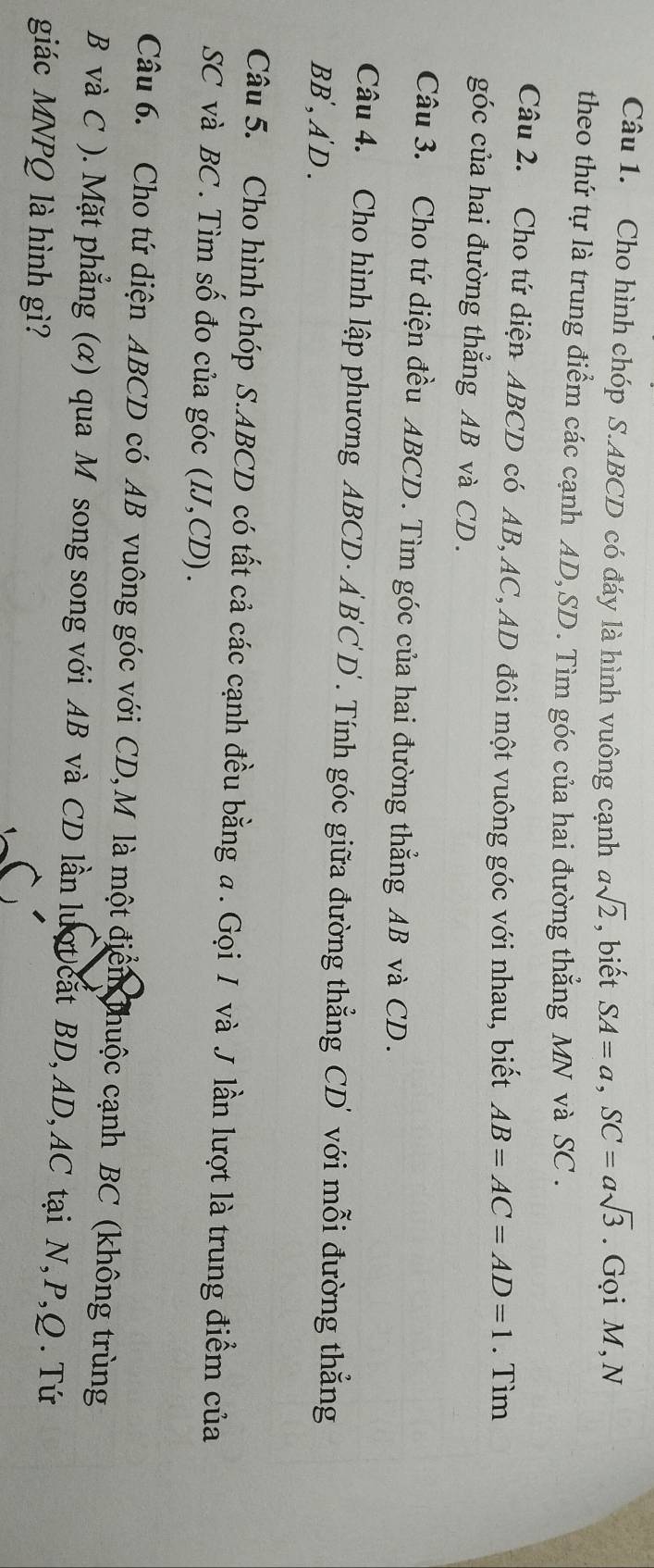 Cho hình chóp S. ABCD có đáy là hình vuông cạnh asqrt(2) , biết SA=a, SC=asqrt(3). Gọi M, N 
theo thứ tự là trung điểm các cạnh AD, SD. Tìm góc của hai đường thẳng MN và SC. 
Câu 2. Cho tứ diện ABCD có AB, AC, AD đôi một vuông góc với nhau, biết AB=AC=AD=1. Tìm 
góc của hai đường thẳng AB và CD. 
Câu 3. Cho tứ diện đều ABCD. Tìm góc của hai đường thẳng AB và CD. 
Câu 4. Cho hình lập phương ABCD · A BC' D' . Tính góc giữa đường thẳng CD' với mỗi đường thẳng 
BB', A D . 
Câu 5. Cho hình chóp S. ABCD có tất cả các cạnh đều bằng a. Gọi / và J lần lượt là trung điểm của
SC và BC. Tìm số đo của góc (IJ, CD). 
Câu 6. Cho tứ diện ABCD có AB vuông góc với CD,M là một điển thuộc cạnh BC (không trùng
B và C ). Mặt phẳng (α) qua M song song với AB và CD lần lượt cat BD, AD, AC tại N, P, Q. Tứ 
giác MNPQ là hình gì?