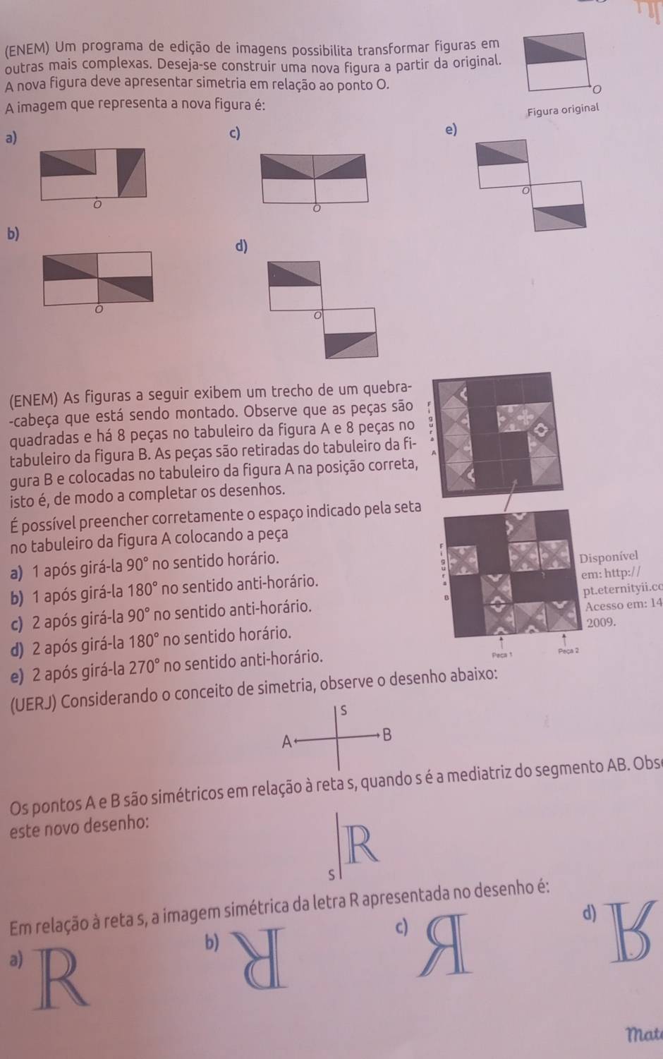 (ENEM) Um programa de edição de imagens possibilita transformar figuras em
outras mais complexas. Deseja-se construir uma nova figura a partir da original.
A nova figura deve apresentar simetria em relação ao ponto O.
A imagem que representa a nova figura é:
a)
c) Figura original
e)
0
ò
0
b)
d)
。
(ENEM) As figuras a seguir exibem um trecho de um quebra-
-cabeça que está sendo montado. Observe que as peças são
quadradas e há 8 peças no tabuleiro da figura A e 8 peças no
tabuleiro da figura B. As peças são retiradas do tabuleiro da fi-
gura B e colocadas no tabuleiro da figura A na posição correta,
isto é, de modo a completar os desenhos.
É possível preencher corretamente o espaço indicado pela seta
no tabuleiro da figura A colocando a peça
a) 1 após girá-la 90° no sentido horário.
b) 1 após girá-la 180° no sentido anti-horário. Disponível
c) 2 após girá-la 90° no sentido anti-horário. em: http:// pt.eternityii.cc
2009.
d) 2 após girá-la 180° no sentido horário. Acesso em: 14
e) 2 após girá-la 270° no sentido anti-horário. Peca t
a ?
(UERJ) Considerando o conceito de simetria, observe o desenho abaixo:
S
A
B
Os pontos A e B são simétricos em relação à reta s, quando s é a mediatriz do segmento AB. Obs
este novo desenho:
R
S
Em relação à reta s, a imagem simétrica da letra R apresentada no desenho é:
c)
d) B
a) R
b)
Mat