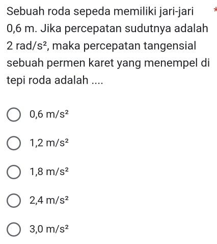 Sebuah roda sepeda memiliki jari-jari

0,6 m. Jika percepatan sudutnya adalah
2rad/s^2 , maka percepatan tangensial
sebuah permen karet yang menempel di
tepi roda adalah ....
0,6m/s^2
1,2m/s^2
1,8m/s^2
2,4m/s^2
3,0m/s^2