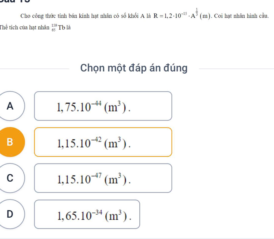 Cho công thức tính bán kính hạt nhân có số khối A là R=1,2· 10^(-15)· A^(frac 1)3(m). Coi hạt nhân hình cầu.
Thể tích của hạt nhân _(65)^(159)Tbldot a
Chọn một đáp án đúng
A
1,75.10^(-44)(m^3).
B
1,15.10^(-42)(m^3).
C
1,15.10^(-47)(m^3).
D
1,65.10^(-34)(m^3).