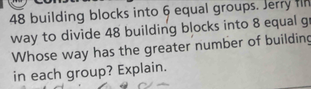 48 building blocks into 6 equal groups. Jerry fln 
way to divide 48 building blocks into 8 equal gr 
Whose way has the greater number of building 
in each group? Explain.