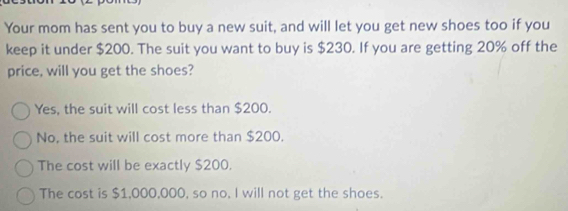 Your mom has sent you to buy a new suit, and will let you get new shoes too if you
keep it under $200. The suit you want to buy is $230. If you are getting 20% off the
price, will you get the shoes?
Yes, the suit will cost less than $200.
No, the suit will cost more than $200.
The cost will be exactly $200.
The cost is $1,000,000, so no. I will not get the shoes.