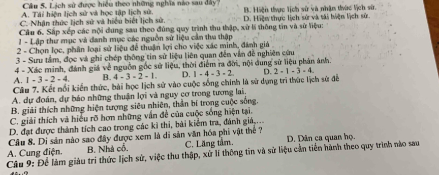 Lịch sử được hiều theo những nghĩa nào sau đây?
A. Tái hiện lịch sử và học tập lịch sử. B. Hiện thực lịch sử và nhận thức lịch sử.
C. Nhận thức lịch sử và hiều biết lịch sử. D. Hiện thực lịch sử và tái hiện lịch sử.
Câu 6. Sắp xếp các nội dung sau theo đủng quy trình thu thập, xử lí thông tin và sử liệu:
1 - Lập thứ mục và danh mục các nguồn sử liệu cần thu thập
2 - Chọn lọc, phân loại sử liệu để thuận lợi cho việc xác minh, đánh giá .
3 - Sưu tầm, đọc và ghi chép thông tin sử liệu liên quan đến vấn đề nghiên cứu
4 - Xác minh, đánh giá về nguồn gốc sử liệu, thời điểm ra đời, nội dung sử liệu phản ánh.
A. 1 -3-2-4 B. 4-3-2-1. D. 1-4-3-2. D. 2-1-3-4.
Câu 7. Kết nối kiến thức, bài học Iịch sử vào cuộc sống chính là sử dụng tri thức lịch sử đề
A. dự đoán, dự báo những thuận lợi và nguy cơ trong tương lai.
B. giải thích những hiện tượng siêu nhiên, thần bí trong cuộc sống.
C. giải thích và hiểu rõ hơn những vấn đề của cuộc sống hiện tại.
D. đạt được thành tích cao trong các kì thi, bài kiểm tra, đánh giá,..
Câu 8. Di sản nào sao đây được xem là di sản văn hóa phi vật thể ?
A. Cung điện. B. Nhà cổ. C. Lăng tầm. D. Dân ca quan họ.
Câu 9: Để làm giàu tri thức lịch sử, việc thu thập, xử lí thông tin và sử liệu cần tiến hành theo quy trình nào sau