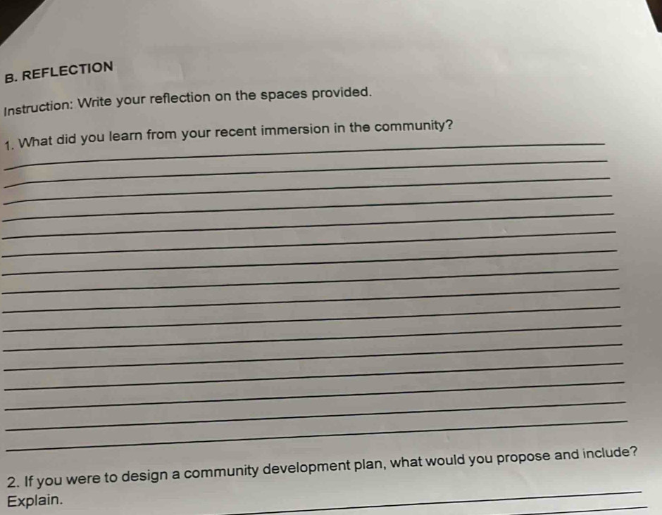 REFLECTION 
Instruction: Write your reflection on the spaces provided. 
_ 
1. What did you learn from your recent immersion in the community? 
_ 
_ 
_ 
_ 
_ 
_ 
_ 
_ 
_ 
_ 
_ 
_ 
_ 
_ 
_ 
_ 
2. If you were to design a community development plan, what would you propose and include? 
Explain. 
_