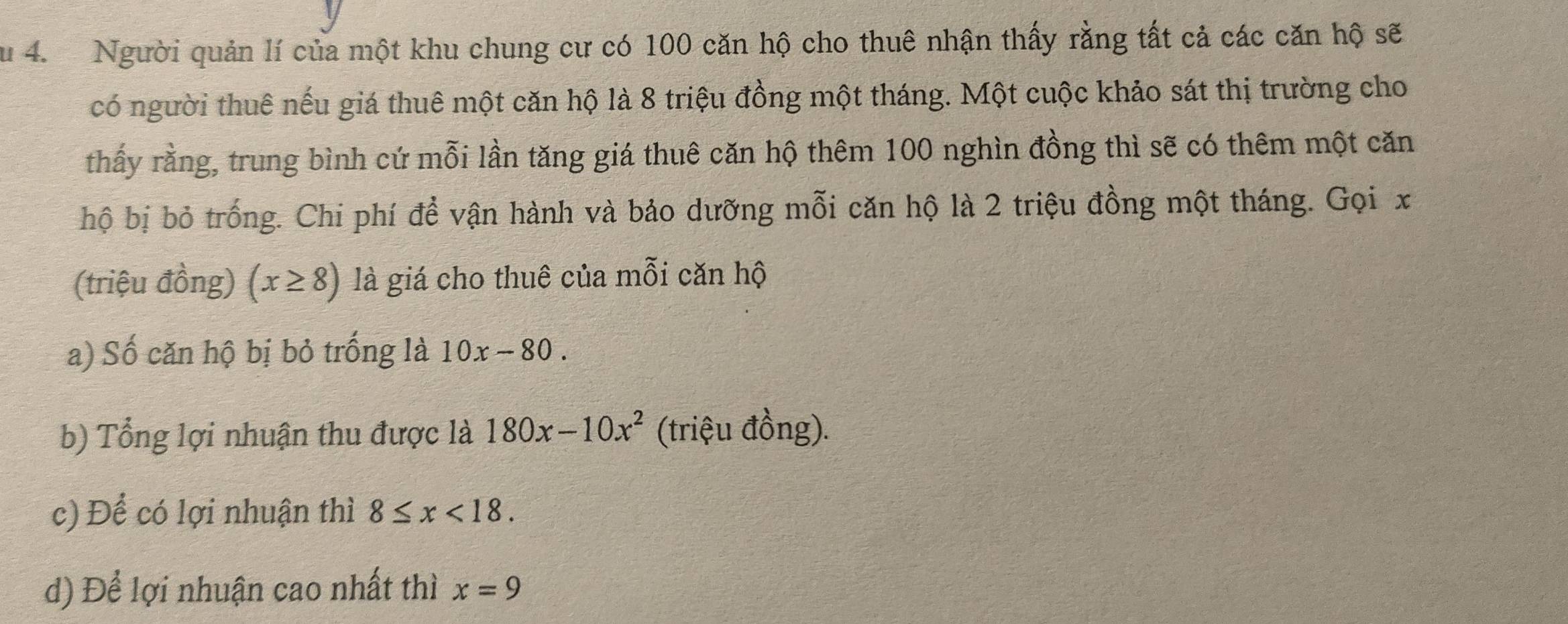 Su 4. Người quản lí của một khu chung cư có 100 căn hộ cho thuê nhận thấy rằng tất cả các căn hộ sẽ 
có người thuê nếu giá thuê một căn hộ là 8 triệu đồng một tháng. Một cuộc khảo sát thị trường cho 
thấy rằng, trung bình cứ mỗi lần tăng giá thuê căn hộ thêm 100 nghìn đồng thì sẽ có thêm một căn 
hộ bị bỏ trống. Chi phí để vận hành và bảo dưỡng mỗi căn hộ là 2 triệu đồng một tháng. Gọi x
(triệu đồng) (x≥ 8) là giá cho thuê của mỗi căn hộ 
a) Số căn hộ bị bỏ trống là 10x-80. 
b) Tổng lợi nhuận thu được là 180x-10x^2 (triệu đồng). 
c) Để có lợi nhuận thì 8≤ x<18</tex>. 
d) Để lợi nhuận cao nhất thì x=9