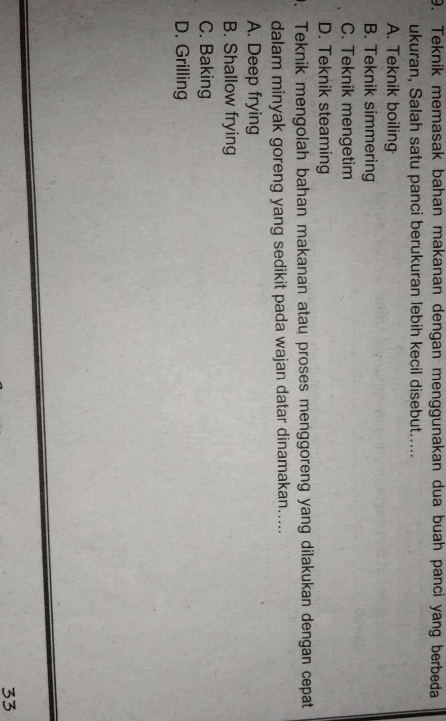 Teknik memasak bahan makanan dengan menggunakan dua buah panci yang berbeda
ukuran, Salah satu panci berukuran lebih kecil disebut.....
A. Teknik boiling
B. Teknik simmering
C. Teknik mengetim
D. Teknik steaming
. Teknik mengolah bahan makanan atau proses menggoreng yang dilakukan dengan cepat
dalam minyak goreng yang sedikit pada wajan datar dinamakan.....
A. Deep frying
B. Shallow frying
C. Baking
D. Grilling
33