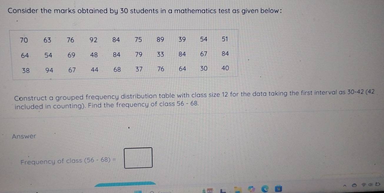 Consider the marks obtained by 30 students in a mathematics test as given below: 
Construct a grouped frequency distribution table with class size 12 for the data taking the first interval as 30-42 (42
included in counting). Find the frequency of class 56-68. 
Answer 
Frequency of class (56-68)=□