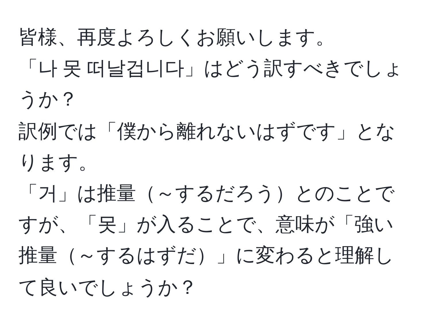 皆様、再度よろしくお願いします。  
「나 못 떠날겁니다」はどう訳すべきでしょうか？  
訳例では「僕から離れないはずです」となります。  
「거」は推量～するだろうとのことですが、「못」が入ることで、意味が「強い推量～するはずだ」に変わると理解して良いでしょうか？