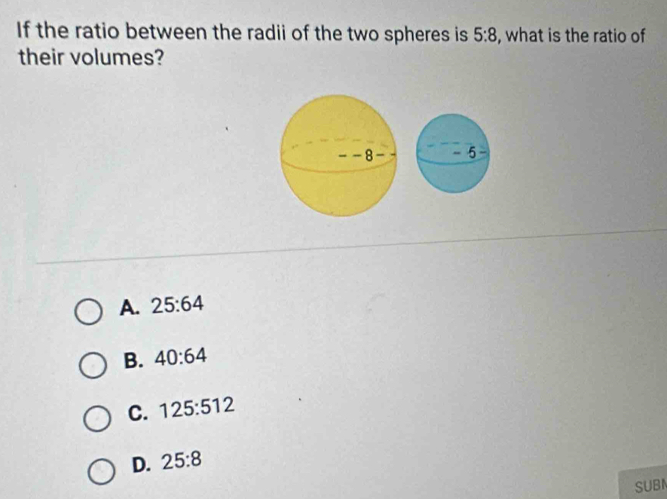 If the ratio between the radii of the two spheres is 5:8 , what is the ratio of
their volumes?
A. 25:64
B. 40:64
C. 125:512
D. 25:8
SUBI