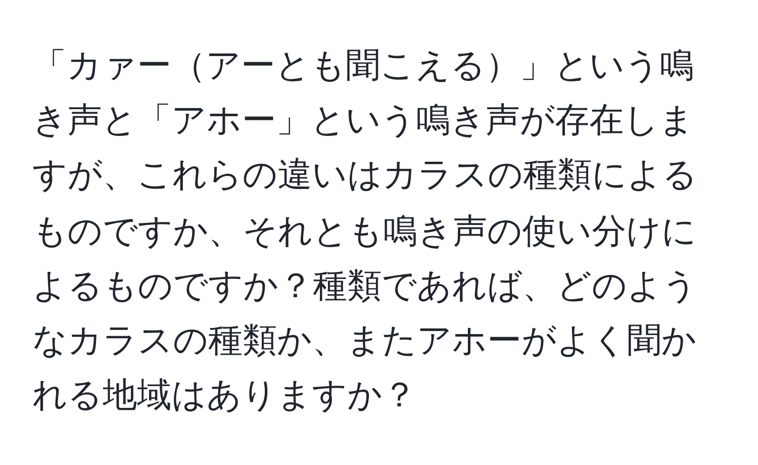 「カァーアーとも聞こえる」という鳴き声と「アホー」という鳴き声が存在しますが、これらの違いはカラスの種類によるものですか、それとも鳴き声の使い分けによるものですか？種類であれば、どのようなカラスの種類か、またアホーがよく聞かれる地域はありますか？