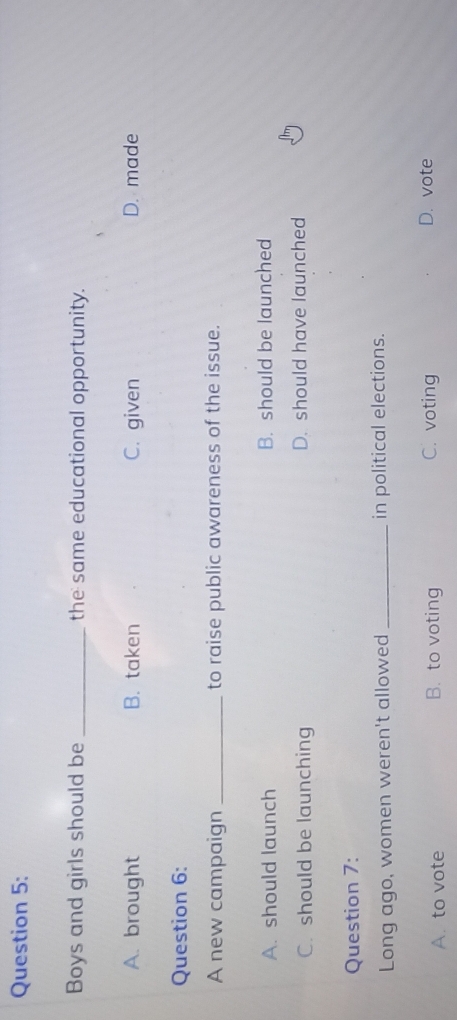 Boys and girls should be _the same educational opportunity.
A. brought B. taken C. given D. made
Question 6:
A new campaign _to raise public awareness of the issue.
A. should launch B. should be launched
C. should be launching D. should have launched
Question 7:
Long ago, women weren't allowed _in political elections.
A. to vote B. to voting C. voting D. vote