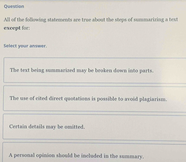 Question
All of the following statements are true about the steps of summarizing a text
except for:
Select your answer.
The text being summarized may be broken down into parts.
The use of cited direct quotations is possible to avoid plagiarism.
Certain details may be omitted.
A personal opinion should be included in the summary.