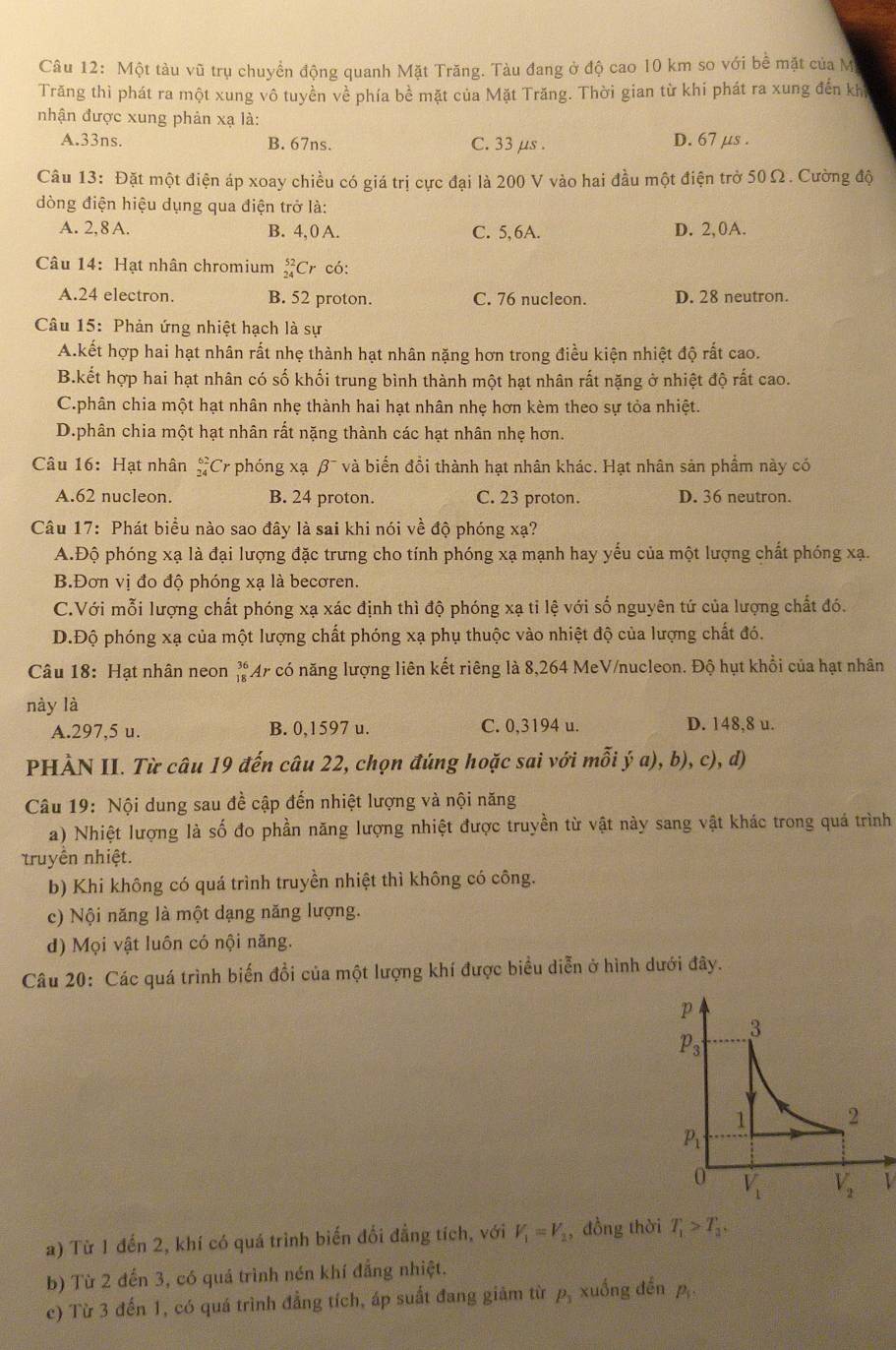 Một tàu vũ trụ chuyển động quanh Mặt Trăng. Tàu đang ở độ cao 10 km so với bề mặt của M
Trăng thì phát ra một xung vô tuyền về phía bề mặt của Mặt Trăng. Thời gian từ khi phát ra xung đến kh
nhận được xung phản xạ là:
A.33ns. B. 67ns. C. 33 μs . D. 67 μs .
Câu 13: Đặt một điện áp xoay chiều có giá trị cực đại là 200 V vào hai đầu một điện trở 50Ω. Cường độ
dòng điện hiệu dụng qua điện trở là:
A. 2, 8 A. B. 4, 0 A. C. 5,6A. D. 2,0A.
Câu 14: Hạt nhân chromium _(24)^(52)Cr có:
A.24 electron. B. 52 proton. C. 76 nucleon. D. 28 neutron.
Câu 15: Phản ứng nhiệt hạch là sự
A.kết hợp hai hạt nhân rất nhẹ thành hạt nhân nặng hơn trong điều kiện nhiệt độ rất cao.
B.kết hợp hai hạt nhân có số khối trung bình thành một hạt nhân rất nặng ở nhiệt độ rất cao.
C.phân chia một hạt nhân nhẹ thành hai hạt nhân nhẹ hơn kèm theo sự tỏa nhiệt.
D.phân chia một hạt nhân rất nặng thành các hạt nhân nhẹ hơn.
Câu 16: Hạt nhân #Cr phóng xạ β¯ và biến đồi thành hạt nhân khác. Hạt nhân sản phẩm này có
A.62 nucleon. B. 24 proton. C. 23 proton. D. 36 neutron.
Câu 17: Phát biểu nào sao đây là sai khi nói về độ phóng xạ?
A.Độ phóng xạ là đại lượng đặc trưng cho tính phóng xạ mạnh hay yếu của một lượng chất phóng xạ.
B.Đơn vị đo độ phóng xạ là becơren.
C.Với mỗi lượng chất phóng xạ xác định thì độ phóng xạ tỉ lệ với số nguyên tứ của lượng chất đó.
D.Độ phóng xạ của một lượng chất phóng xạ phụ thuộc vào nhiệt độ của lượng chất đó.
Câu 18: Hạt nhân neon beginarrayr 36 18endarray * Ar có năng lượng liên kết riêng là 8,264 MeV/nucleon. Độ hụt khổi của hạt nhân
này là
A.297,5 u. B. 0,1597 u. C. 0,3194 u. D. 148,8 u.
PHÀN II. Từ câu 19 đến câu 22, chọn đúng hoặc sai với mỗi (a),b),c), , d)
Câu 19: Nội dung sau đề cập đến nhiệt lượng và nội năng
a) Nhiệt lượng là số đo phần năng lượng nhiệt được truyền từ vật này sang vật khác trong quá trình
truyền nhiệt.
b) Khi không có quá trình truyền nhiệt thì không có công.
c) Nội năng là một dạng năng lượng.
d) Mọi vật luôn có nội năng.
Câu 20: Các quá trình biến đổi của một lượng khí được biểu diễn ở hình dưới đây.
1
a) Từ 1 đến 2, khí có quá trình biến đối đẳng tích, với V_1=V_2 , đồng thời T_1>T_3,
b) Từ 2 đến 3, có quá trình nén khí đẳng nhiệt.
c) Từ 3 đến 1, có quá trình đẳng tích, áp suất đang giảm từ P_3 xuống doverline enp_1.