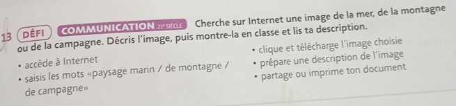 13 (DÉFI) COMMUNICATION r Cherche sur Internet une image de la mer, de la montagne 
ou de la campagne. Décris l’image, puis montre-la en classe et lis ta description. 
accède à Internet clique et télécharge l'image choisie 
saisis les mots «paysage marin / de montagne / prépare une description de l'image 
partage ou imprime ton document 
de campagne»