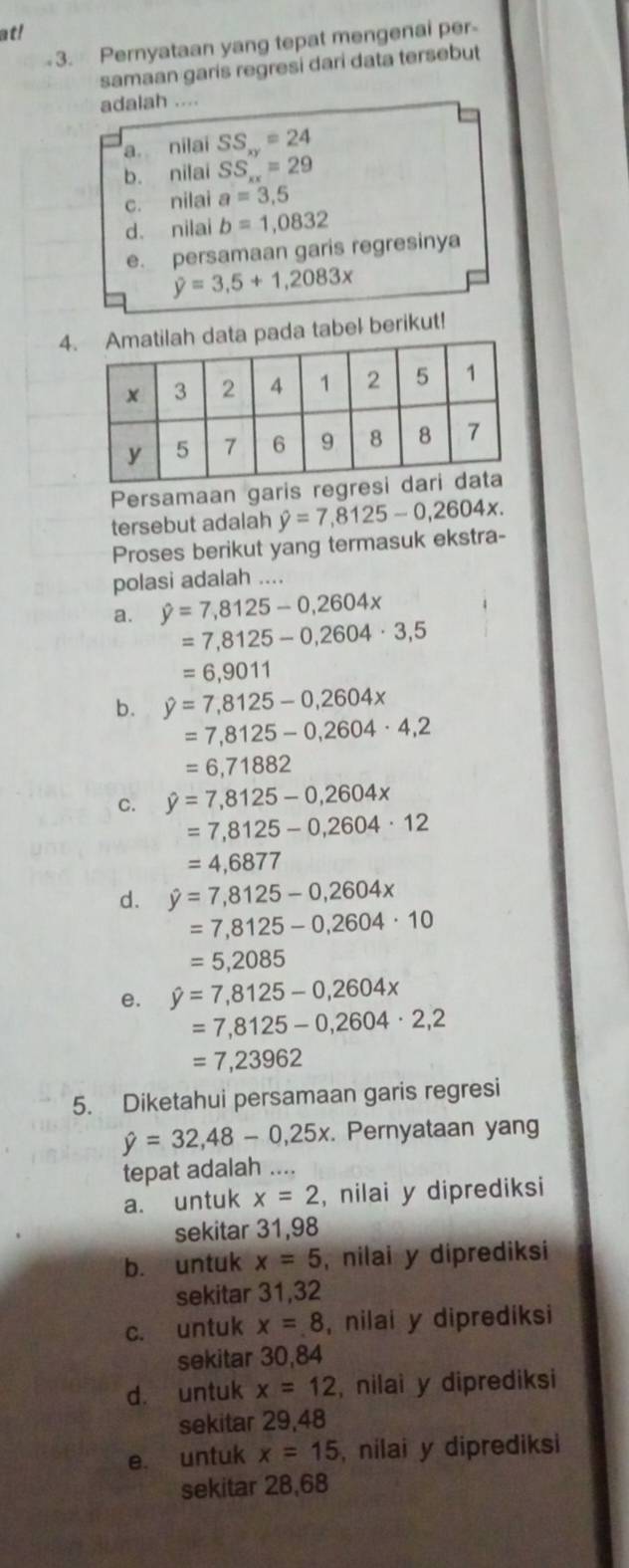 at!
3. Pernyataan yang tepat mengenai per-
samaan garis regresi dari data tersebut
adalah ....
a. nilai SS_xy=24
b. nilai SS_xx=29
c. nilai a=3,5
d. nilai b=1,0832
e. persamaan garis regresinya
y=3,5+1,2083x
4pada tabel berikut!
Persamaan garis regre
tersebut adalah
Proses berikut yang termasuk ekstra- hat y=7,8125-0,2604x.
polasi adalah ....
a. hat y=7,8125-0,2604x
=7,8125-0,2604· 3,5
=6,9011
b. hat y=7,8125-0,2604x
=7,8125-0,2604· 4,2
=6,71882
C. hat y=7,8125-0,2604x
=7,8125-0,2604· 12
=4,6877
d. hat y=7,8125-0,2604x
=7,8125-0,2604· 10
=5,2085
e. hat y=7,8125-0,2604x
=7,8125-0,2604· 2,2
=7,23962
5. Diketahui persamaan garis regresi
hat y=32,48-0,25x. Pernyataan yang
tepat adalah ....
a. untuk x=2 , nilai y diprediksi
sekitar 31,98
b. untuk x=5 , nilai y diprediksi
sekitar 31,32
c. untuk x=8 , nilai y diprediksi
sekitar 30,84
d. untuk x=12 , nilai y diprediksi
sekitar 29,48
e. untuk x=15 , nilai y diprediksi
sekitar 28,68