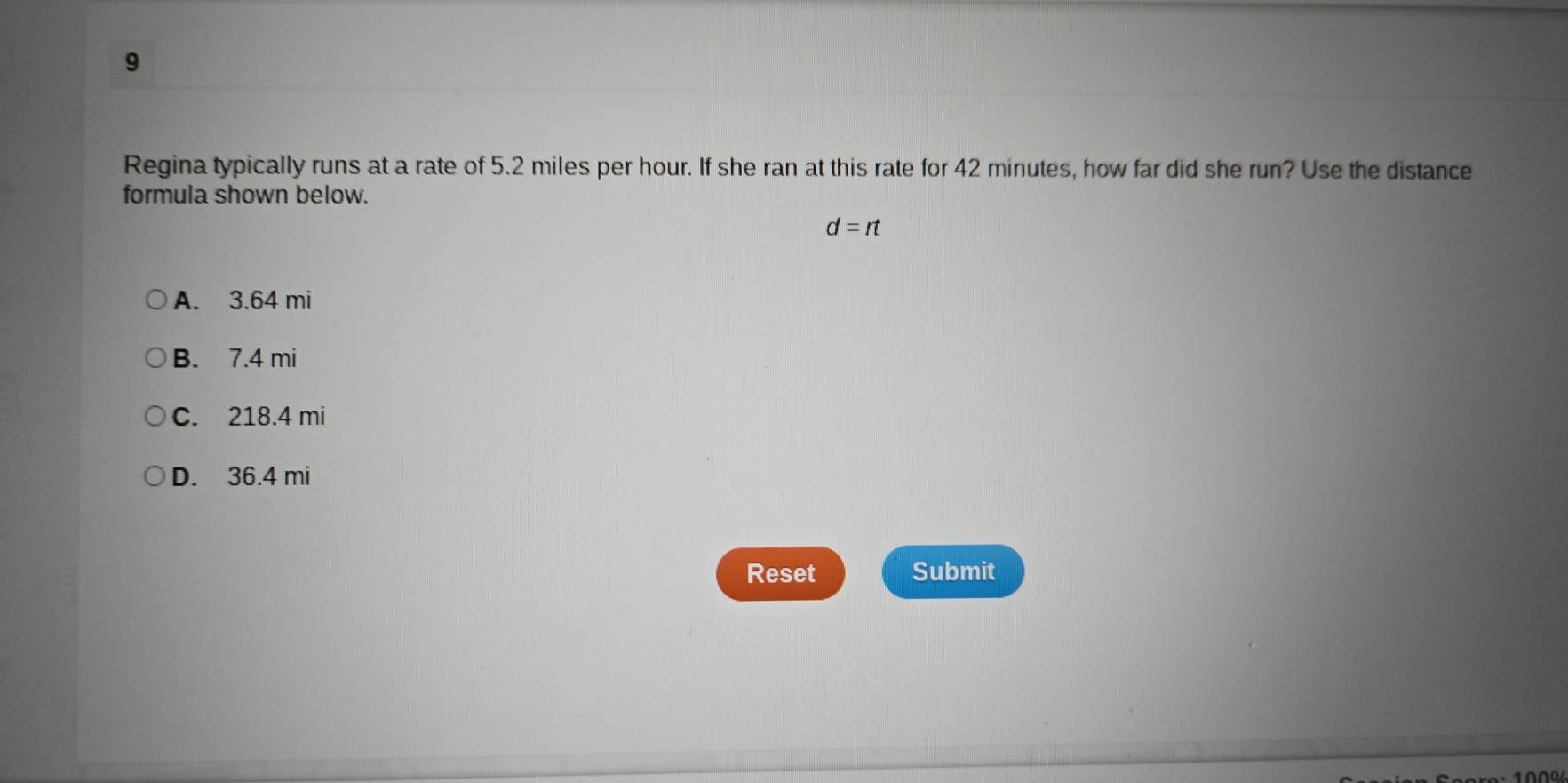 Regina typically runs at a rate of 5.2 miles per hour. If she ran at this rate for 42 minutes, how far did she run? Use the distance
formula shown below.
d=rt
A. 3.64 mi
B. 7.4 mi
C. 218.4 mi
D. 36.4 mi
Reset Submit