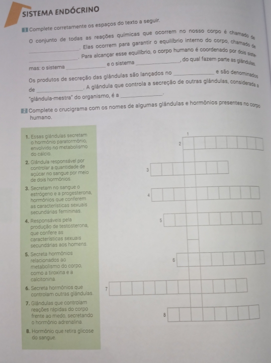 sistema endócrino
 Complete corretamente os espaços do texto a seguir.
O conjunto de todas as reações químicas que ocorrem no nosso corpo é chamado de
. Elas ocorrem para garantir o equilíbrio interno do corpo, chamado d
_
_. Para alcançar esse equilíbrio, o corpo humano é coordenado por dois siste
mas: o sistema _e o sistema
_, do qual fazem parte as glândulas.
Os produtos de secreção das glândulas são lançados no _e são denominados
de _. A glândula que controla a secreção de outras glândulas, considerada a
''glândula-mestra'' do organismo, é a _.
Complete o crucigrama com os nomes de algumas glândulas e hormônios presentes no com
humano.
1. Essas glândulas secretam
1
o hormônio paratormônio,
envolvido no metabolismo 2
do cálcio.
2. Glândula responsável por
controlar à quantidade de
açúcar no sangue por meio 3
de dois hormônios
3. Secretam no sangue o
estrógeno e a progesterona,
4
hormônios que conferem
as características sexuais
secundárias femininas
4. Responsáveis pela
5
produção de testosterona,
que confere as
características sexuais
secundárias aos homens.
5. Secreta hormônios
relacionados ao 6
metabolismo do corpo
como a tiroxina e a
calcitonina.
6. Secreta hormônios que 7
controlam outras glândulas.
7. Glândulas que controlam
reações rápidas do corpo
frente ao medo, secretando 8
o hormônio adrenalina
8. Hormônio que retira glicose
do sangue.