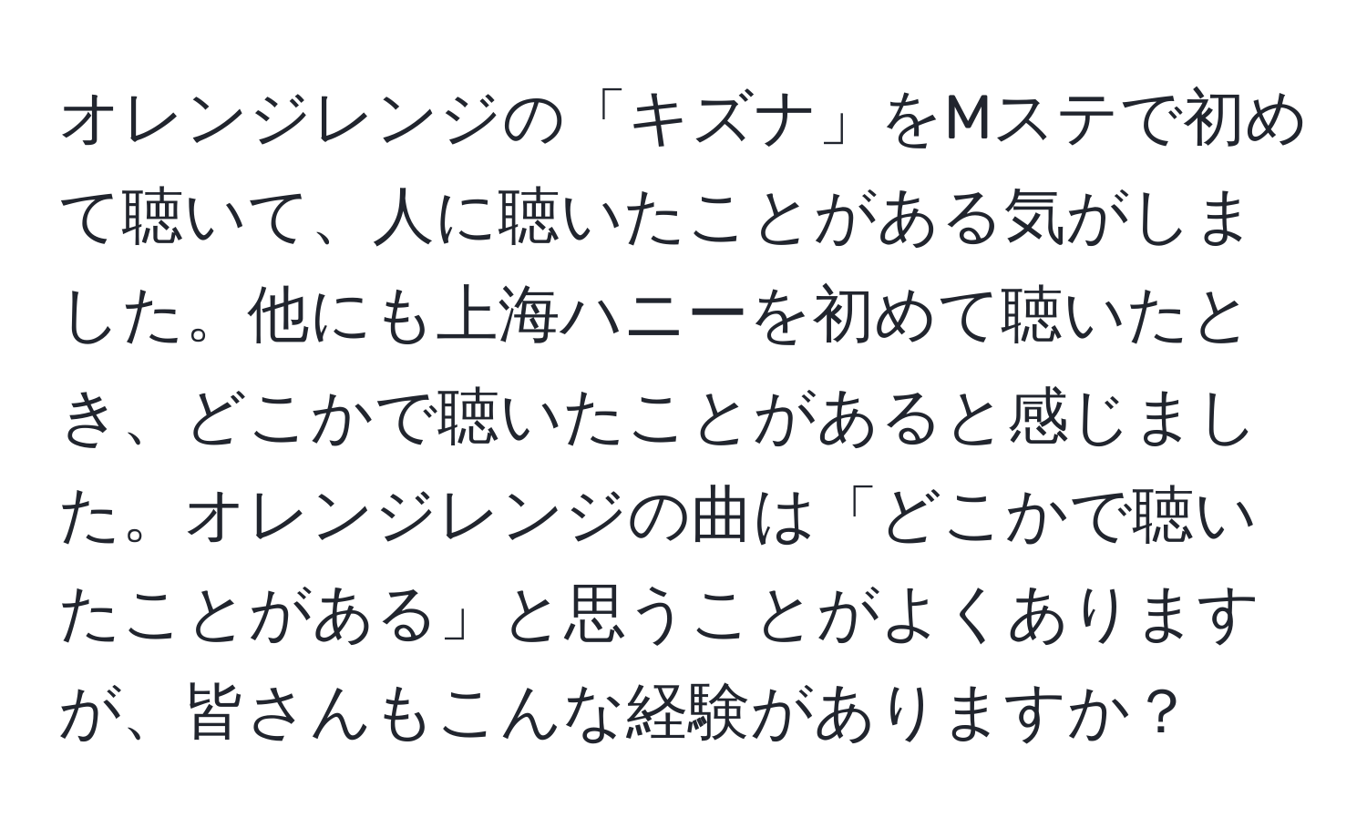 オレンジレンジの「キズナ」をMステで初めて聴いて、人に聴いたことがある気がしました。他にも上海ハニーを初めて聴いたとき、どこかで聴いたことがあると感じました。オレンジレンジの曲は「どこかで聴いたことがある」と思うことがよくありますが、皆さんもこんな経験がありますか？