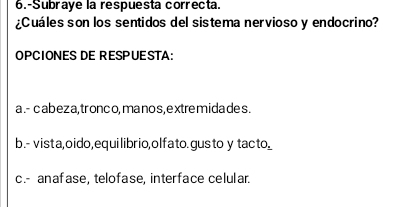 6.-Subraye la respuesta correcta.
¿Cuáles son los sentidos del sistema nervioso y endocrino?
OPCIONES DE RESPUESTA:
a .- cabeza, tronco, ma nos,extremidades.
b.- vista,oido,equilibrio,olfato.gusto y tacto.
c.- anafase, telofase, interface celular.