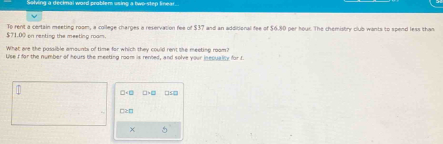 Solving a decimal word problem using a two-step linear... 
To rent a certain meeting room, a college charges a reservation fee of $37 and an additional fee of $6.80 per hour. The chemistry club wants to spend less than
$71.00 on renting the meeting room. 
What are the possible amounts of time for which they could rent the meeting room? 
Use f for the number of hours the meeting room is rented, and solve your inequality for f.
□ □ >□ □ S□
□ ≥ □
×